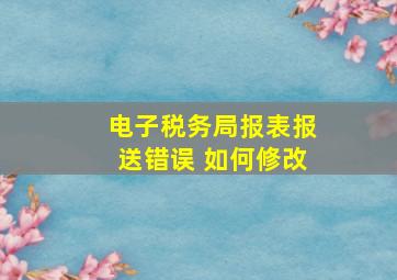 电子税务局报表报送错误 如何修改